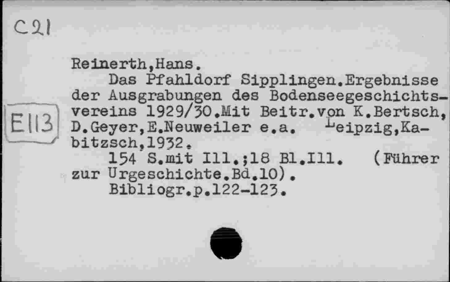 ﻿El ß'
---_У
Reinerth,Hans.
Das Pfahldorf Sipplingen.Ergebnisse der Ausgrabungen des Bodenseegeschichtsvereins 1929/3O.Mit Beitr.von K.Bertsch, D.Geyer,E.Neuweiler e.a.	Leipzig,Ka-
bitzsch.1932.
154 S.mit Ill.;18 Bl.Ill. (Führer zur Urgeschichte.Bd.10).
Bibliogr.p.122-125.